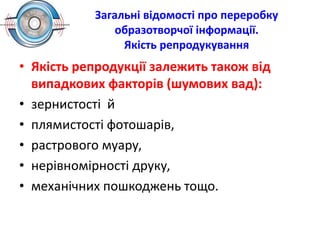 Загальні відомості про переробку
образотворчої інформації.
Якість репродукування
• Якість репродукції залежить також від
випадкових факторів (шумових вад):
• зернистості й
• плямистості фотошарів,
• растрового муару,
• нерівномірності друку,
• механічних пошкоджень тощо.
 