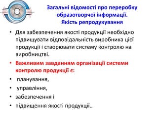 Загальні відомості про переробку
образотворчої інформації.
Якість репродукування
• Для забезпечення якості продукції необхідно
підвищувати відповідальність виробника цієї
продукції і створювати систему контролю на
виробництві.
• Важливим завданням організації системи
контролю продукції є:
• планування,
• управління,
• забезпечення і
• підвищення якості продукції..
 