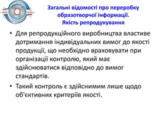 Загальні відомості про переробку
образотворчої інформації.
Якість репродукування
• Для репродукційного виробництва властиве
дотримання індивідуальних вимог до якості
продукції, що необхідно враховувати при
організації контролю, який має
здійснюватися відповідно до вимог
стандартів.
• Такий контроль є здійснимим лише щодо
об'єктивних критеріїв якості.
 