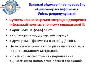 Загальні відомості про переробку
образотворчої інформації.
Якість репродукування
• Сутність кожної окремої операції відтворення
інформації полягає в точному передаванні її:
• з оригіналу на фотоформу,
• з фотоформи на друкарську форму і
• з друкарської форми на папір (відбиток).
• Це може контролюватися різними способами і
воно є завданням метрології.
• Кількісно і якісно точність передавання
оцінюється за допомогою певних показників.
 