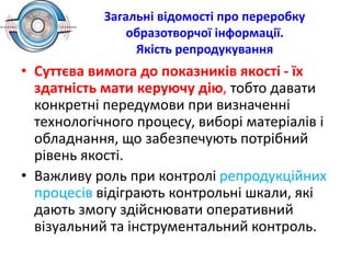 Загальні відомості про переробку
образотворчої інформації.
Якість репродукування
• Суттєва вимога до показників якості - їх
здатність мати керуючу дію, тобто давати
конкретні передумови при визначенні
технологічного процесу, виборі матеріалів і
обладнання, що забезпечують потрібний
рівень якості.
• Важливу роль при контролі репродукційних
процесів відіграють контрольні шкали, які
дають змогу здійснювати оперативний
візуальний та інструментальний контроль.
 