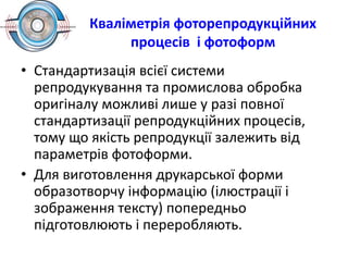 Кваліметрія фоторепродукційних
процесів і фотоформ
• Стандартизація всієї системи
репродукування та промислова обробка
оригіналу можливі лише у разі повної
стандартизації репродукційних процесів,
тому що якість репродукції залежить від
параметрів фотоформи.
• Для виготовлення друкарської форми
образотворчу інформацію (ілюстрації і
зображення тексту) попередньо
підготовлюють і переробляють.
 