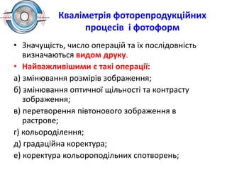 Кваліметрія фоторепродукційних
процесів і фотоформ
• Значущість, число операцій та їх послідовність
визначаються видом друку.
• Найважливішими є такі операції:
а) змінювання розмірів зображення;
б) змінювання оптичної щільності та контрасту
зображення;
в) перетворення півтонового зображення в
растрове;
г) кольороділення;
д) градаційна коректура;
е) коректура кольороподільних спотворень;
 