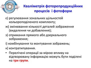 Кваліметрія фоторепродукційних
процесів і фотоформ
є) регулювання зональних щільностей
кольороподіленого комплекту;
ж) змінювання кількості деталей зображення
(видалення чи добавлення);
з) отримання прямого або дзеркального
зображення;
і) комбінування та монтування зображень;
к) контратипування.
• Перелічені операції за мірою впливу на
відтворювану інформацію можуть бути поділені
на три групи.
 