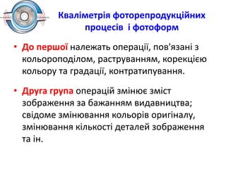 Кваліметрія фоторепродукційних
процесів і фотоформ
• До першої належать операції, пов'язані з
кольороподілом, раструванням, корекцією
кольору та градації, контратипування.
• Друга група операцій змінює зміст
зображення за бажанням видавництва;
свідоме змінювання кольорів оригіналу,
змінювання кількості деталей зображення
та ін.
 