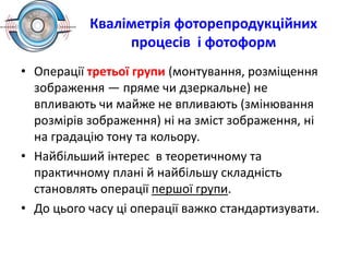 Кваліметрія фоторепродукційних
процесів і фотоформ
• Операції третьої групи (монтування, розміщення
зображення — пряме чи дзеркальне) не
впливають чи майже не впливають (змінювання
розмірів зображення) ні на зміст зображення, ні
на градацію тону та кольору.
• Найбільший інтерес в теоретичному та
практичному плані й найбільшу складність
становлять операції першої групи.
• До цього часу ці операції важко стандартизувати.
 