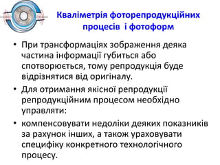 Кваліметрія фоторепродукційних
процесів і фотоформ
• При трансформаціях зображення деяка
частина інформації губиться або
спотворюється, тому репродукція буде
відрізнятися від оригіналу.
• Для отримання якісної репродукції
репродукційним процесом необхідно
управляти:
• компенсовувати недоліки деяких показників
за рахунок інших, а також ураховувати
специфіку конкретного технологічного
процесу.
 