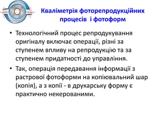 Кваліметрія фоторепродукційних
процесів і фотоформ
• Технологічний процес репродукування
оригіналу включає операції, різні за
ступенем впливу на репродукцію та за
ступенем придатності до управління.
• Так, операція передавання інформації з
растрової фотоформи на копіювальний шар
(копія), а з копії - в друкарську форму є
практично некерованими.
 