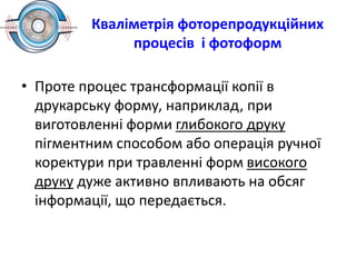 Кваліметрія фоторепродукційних
процесів і фотоформ
• Проте процес трансформації копії в
друкарську форму, наприклад, при
виготовленні форми глибокого друку
пігментним способом або операція ручної
коректури при травленні форм високого
друку дуже активно впливають на обсяг
інформації, що передається.
 