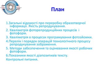 План
1.Загальні відомості про переробку образотворчої
інформації. Якість репродукування.
2. Кваліметрія фоторепродукційних процесів і
фотоформ.
3. Кваліметрія в процесах програмування фотозйомки.
4.Перелік і порядок операцій технологічного процесу
репродукування зображення.
5. Методи забезпечення та оцінювання якості робочих
фотоформ.
6.Показники якості діапозитивів тексту.
Контрольні питання.
 