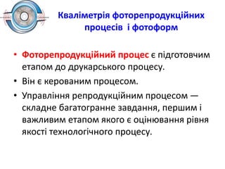 Кваліметрія фоторепродукційних
процесів і фотоформ
• Фоторепродукційний процес є підготовчим
етапом до друкарського процесу.
• Він є керованим процесом.
• Управління репродукційним процесом —
складне багатогранне завдання, першим і
важливим етапом якого є оцінювання рівня
якості технологічного процесу.
 