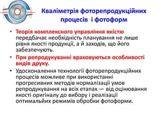 Кваліметрія фоторепродукційних
процесів і фотоформ
• Теорія комплексного управління якістю
передбачає необхідність планування не лише
рівня якості продукції, а й заходів, що його
забезпечують.
• При репродукуванні враховуються особливості
видів друку.
• Удосконалення технології фоторепродукційних
процесів можливе при використанні
прогресивних методів нормалізації умов
репродукування на всіх етапах — від оцінювання
якості оригіналу до вибору і реалізації
оптимальйих режимів обробки фотоформи.
 