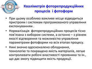 Кваліметрія фоторепродукційних
процесів і фотоформ
• При цьому особливо важливе місце відводиться
пристроям і системам програмованого управління
експонуванням .
• Нормалізація фоторепродукційних процесів тісно
пов’язана з вибором системи, а останнє – з рівнем
якості відтворення та можливістю управління
параметрами фотоформи на всіх етапах процесу.
• Нині значно вдосконалено обладнання,
технологію та покращено якість матеріалів, легше
контролювати робочі властивості проявника та ін.,
що дає змогу підвищити якість продукції.
 