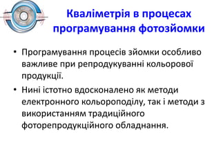 Кваліметрія в процесах
програмування фотозйомки
• Програмування процесів зйомки особливо
важливе при репродукуванні кольорової
продукції.
• Нині істотно вдосконалено як методи
електронного кольороподілу, так і методи з
використанням традиційного
фоторепродукційного обладнання.
 