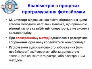 Кваліметрія в процесах
програмування фотозйомки
• М. Саутворт відзначає, що якість відтворення цими
трьома методами настільки близька, що причиною
різниці часто є кваліфікація операторів, а не система
кольороподілу.
• При електронному методі одночасно з розгорткою
зображення оригіналу коректується кольороподіл.
• Растрування відкоректованого зображення (при
необхідності) здійснюється або за допомогою
звичайного контактного растра, або електронним
методом.
 