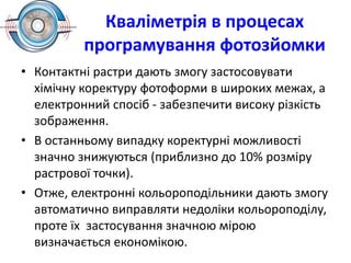 Кваліметрія в процесах
програмування фотозйомки
• Контактні растри дають змогу застосовувати
хімічну коректуру фотоформи в широких межах, а
електронний спосіб - забезпечити високу різкість
зображення.
• В останньому випадку коректурні можливості
значно знижуються (приблизно до 10% розміру
растрової точки).
• Отже, електронні кольороподільники дають змогу
автоматично виправляти недоліки кольороподілу,
проте їх застосування значною мірою
визначається економікою.
 