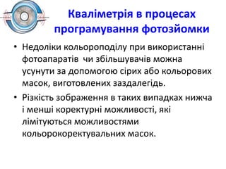 Кваліметрія в процесах
програмування фотозйомки
• Недоліки кольороподілу при використанні
фотоапаратів чи збільшувачів можна
усунути за допомогою сірих або кольорових
масок, виготовлених заздалегідь.
• Різкість зображення в таких випадках нижча
і менші коректурні можливості, які
лімітуються можливостями
кольорокоректувальних масок.
 