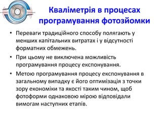 Кваліметрія в процесах
програмування фотозйомки
• Переваги традиційного способу полягають у
менших капітальних витратах і у відсутності
форматних обмежень.
• При цьому не виключена можливість
програмування процесу експонування.
• Метою програмування процесу експонування в
загальному випадку є його оптимізація з точки
зору економіки та якості таким чином, щоб
фотоформи однаковою мірою відповідали
вимогам наступних етапів.
 