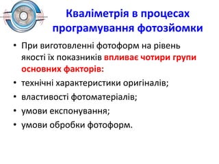 Кваліметрія в процесах
програмування фотозйомки
• При виготовленні фотоформ на рівень
якості їх показників впливає чотири групи
основних факторів:
• технічні характеристики оригіналів;
• властивості фотоматеріалів;
• умови експонування;
• умови обробки фотоформ.
 