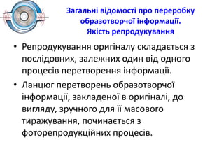 Загальні відомості про переробку
образотворчої інформації.
Якість репродукування
• Репродукування оригіналу складається з
послідовних, залежних один від одного
процесів перетворення інформації.
• Ланцюг перетворень образотворчої
інформації, закладеної в оригіналі, до
вигляду, зручного для її масового
тиражування, починається з
фоторепродукційних процесів.
 