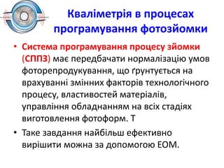 Кваліметрія в процесах
програмування фотозйомки
• Система програмування процесу зйомки
(СППЗ) має передбачати нормалізацію умов
фоторепродукування, що ґрунтується на
врахуванні змінних факторів технологічного
процесу, властивостей матеріалів,
управління обладнанням на всіх стадіях
виготовлення фотоформ. Т
• Таке завдання найбільш ефективно
вирішити можна за допомогою ЕОМ.
 