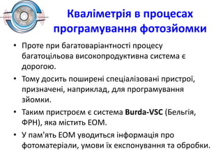 Кваліметрія в процесах
програмування фотозйомки
• Проте при багатоваріантності процесу
багатоцільова високопродуктивна система є
дорогою.
• Тому досить поширені спеціалізовані пристрої,
призначені, наприклад, для програмування
зйомки.
• Таким пристроєм є система Burda-VSC (Бельгія,
ФРН), яка містить ЕОМ.
• У пам'ять ЕОМ уводиться інформація про
фотоматеріали, умови їх експонування та обробки.
 