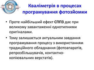 Кваліметрія в процесах
програмування фотозйомки
• Проте найбільший ефект СППЗ дає при
великому завантаженні однотипними
оригіналами.
• Тому залишається актуальним завдання
програмування процесу з використанням
традиційного обладнання (фотоапаратів,
репрозбільшувачів, контактно-
копіювальних верстатів).
 