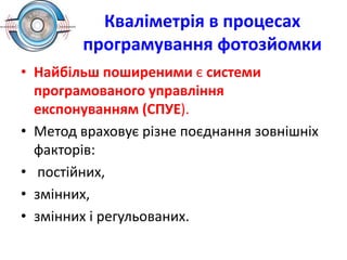 Кваліметрія в процесах
програмування фотозйомки
• Найбільш поширеними є системи
програмованого управління
експонуванням (СПУЕ).
• Метод враховує різне поєднання зовнішніх
факторів:
• постійних,
• змінних,
• змінних і регульованих.
 