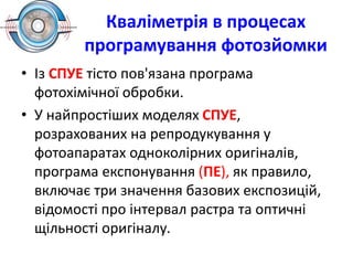 Кваліметрія в процесах
програмування фотозйомки
• Із СПУЕ тісто пов'язана програма
фотохімічної обробки.
• У найпростіших моделях СПУЕ,
розрахованих на репродукування у
фотоапаратах одноколірних оригіналів,
програма експонування (ПЕ), як правило,
включає три значення базових експозицій,
відомості про інтервал растра та оптичні
щільності оригіналу.
 