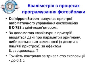 Кваліметрія в процесах
програмування фотозйомки
• Dainippon Screen випускає пристрої
автоматичного управління експозицією
Е С-753 з міні-комп'ютером.
• За допомогою клавіатури в пристрій
вводяться дані про параметри оригіналу,
вибирається вид залежності (з десяти в
пам'яті пристрою) за ефектом
Шварцшильда. Т
• Точність контролю за тривалістю експозиції
- до 0,1 с.
 