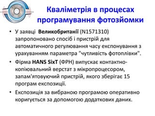 Кваліметрія в процесах
програмування фотозйомки
• У заявці Великобританії (N1571310)
запропоновано спосіб і пристрій для
автоматичного регулювання часу експонування з
урахуванням параметра "чутливість фотоплівки".
• Фірма НАNS SіхТ (ФРН) випускає контактно-
копіювальний верстат з мікропроцесором,
запам'ятовуючий пристрій, якого зберігає 15
програм експозиції.
• Експозиція за вибраною програмою оперативно
коригується за допомогою додаткових даних.
 