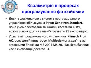 Кваліметрія в процесах
програмування фотозйомки
• Досить досконалою є система програмованого
управління збільшувача Раwо-Хеnоtron Standart.
Вона укомплектована змінними касетами СПУЕ,
кожна з яких здатна запам'ятовувати 21 експозицію.
• У системі програмованого управління Klimsch Prog
AC, оснащеній пристроєм Multiselektor з дев'ятьма
вставними блоками МS 200 і МS 20, кількість базових
часів експозиції досягає 81.
 