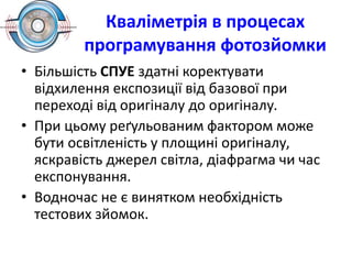 Кваліметрія в процесах
програмування фотозйомки
• Більшість СПУЕ здатні коректувати
відхилення експозиції від базової при
переході від оригіналу до оригіналу.
• При цьому реґульованим фактором може
бути освітленість у площині оригіналу,
яскравість джерел світла, діафрагма чи час
експонування.
• Водночас не є винятком необхідність
тестових зйомок.
 