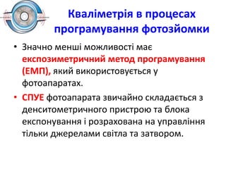 Кваліметрія в процесах
програмування фотозйомки
• Значно менші можливості має
експозиметричний метод програмування
(ЕМП), який використовується у
фотоапаратах.
• СПУЕ фотоапарата звичайно складається з
денситометричного пристрою та блока
експонування і розрахована на управління
тільки джерелами світла та затвором.
 
