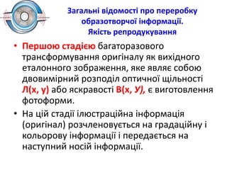 Загальні відомості про переробку
образотворчої інформації.
Якість репродукування
• Першою стадією багаторазового
трансформування оригіналу як вихідного
еталонного зображення, яке являє собою
двовимірний розподіл оптичної щільності
Л(х, у) або яскравості В(х, У), є виготовлення
фотоформи.
• На цій стадії ілюстраційна інформація
(оригінал) розчленовується на градаційну і
кольорову інформації і передається на
наступний носій інформації.
 