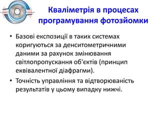 Кваліметрія в процесах
програмування фотозйомки
• Базові експозиції в таких системах
коригуються за денситометричними
даними за рахунок змінювання
світлопропускання об'єктів (принцип
еквівалентної діафрагми).
• Точність управління та відтворюваність
результатів у цьому випадку нижчі.
 
