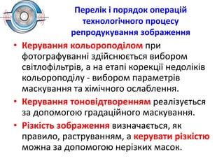 Перелік і порядок операцій
технологічного процесу
репродукування зображення
• Керування кольороподілом при
фотографуванні здійснюється вибором
світлофільтрів, а на етапі корекції недоліків
кольороподілу - вибором параметрів
маскування та хімічного ослаблення.
• Керування тоновідтворенням реалізується
за допомогою градаційного маскування.
• Різкість зображення визначається, як
правило, раструванням, а керувати різкістю
можна за допомогою нерізких масок.
 
