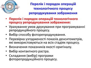 Перелік і порядок операцій
технологічного процесу
репродукування зображення
• Перелік і порядок операцій технологічного
процесу репродукування зображення:
• Урахування умов друкування при програмуванні
репродукційного процесу.
• Вибір способу фоторепродукування.
• Перевірка узгодженості показів денситометрів,
які використовуються на всіх стадіях процесу.
• Визначення показників якості оригіналу.
• Вибір контактного растра.
• Складання (вибір) програми
фоторепродукційного процесу.
 