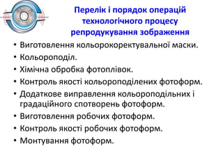 Перелік і порядок операцій
технологічного процесу
репродукування зображення
• Виготовлення кольорокоректувальної маски.
• Кольороподіл.
• Хімічна обробка фотоплівок.
• Контроль якості кольороподілених фотоформ.
• Додаткове виправлення кольороподільних і
градаційного спотворень фотоформ.
• Виготовлення робочих фотоформ.
• Контроль якості робочих фотоформ.
• Монтування фотоформ.
 