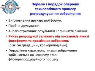 Перелік і порядок операцій
технологічного процесу
репродукування зображення
• Виготовлення друкарської форми.
• Пробне друкування.
• Аналіз отриманих результатів і прийняття рішення.
• Якість репродукції залежить від показників якості
фотоформи та проміжних зображень
(різкісні,градаційні, кольороподільні).
• Управління характеристиками зображення
здійснюється на кожному етапі
фйоторепродукційного процесу.
 