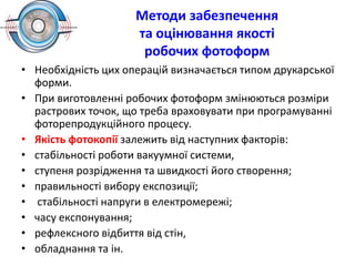 Методи забезпечення
та оцінювання якості
робочих фотоформ
• Необхідність цих операцій визначається типом друкарської
форми.
• При виготовленні робочих фотоформ змінюються розміри
растрових точок, що треба враховувати при програмуванні
фоторепродукційного процесу.
• Якість фотокопії залежить від наступних факторів:
• стабільності роботи вакуумної системи,
• ступеня розрідження та швидкості його створення;
• правильності вибору експозиції;
• стабільності напруги в електромережі;
• часу експонування;
• рефлексного відбиття від стін,
• обладнання та ін.
 