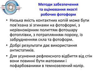 Методи забезпечення
та оцінювання якості
робочих фотоформ
• Низька якість контактних копій може бути
пов'язана зі згинами на фотоформі, з
нерівномірним политтям фотошару
фотоплівки, з потраплянням пороху, із
забрудненням скла та фотоформ.
• Добрі результати дає використання
антистатиків.
• Для усунення рефлексного відбиття від стін
вони повинні бути матовими і
пофарбованими в темнозелений колір.
 