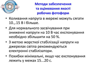 Методи забезпечення
та оцінювання якості
робочих фотоформ
• Коливання напруга в мережі можуть сягати
10.,.15 В і більше.
• Для нормального засвічування при
зниженні напруги на 10 В час експонування
необхідно збільшити на 50 %.
• З метою жорсткої стабілізації напруги на
джерелах світла рекомендуються
електронні стабілізатори.
• Похибки мінімальні, якщо час експонування
лежить у межах 15...20 с.
 