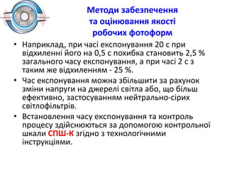 Методи забезпечення
та оцінювання якості
робочих фотоформ
• Наприклад, при часі експонування 20 с при
відхиленні його на 0,5 с похибка становить 2,5 %
загального часу експонування, а при часі 2 с з
таким же відхиленням - 25 %.
• Час експонування можна збільшити за рахунок
зміни напруги на джерелі світла або, що більш
ефективно, застосуванням нейтрально-сірих
світлофільтрів.
• Встановлення часу експонування та контроль
процесу здійснюються за допомогою контрольної
шкали СПШ-К згідно з технологічними
інструкціями.
 