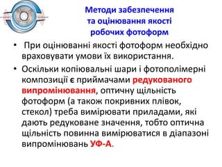 Методи забезпечення
та оцінювання якості
робочих фотоформ
• При оцінюванні якості фотоформ необхідно
враховувати умови їх використання.
• Оскільки копіювальні шари і фотополімерні
композиції є приймачами редукованого
випромінювання, оптичну щільність
фотоформ (а також покривних плівок,
стекол) треба вимірювати приладами, які
дають редуковане значення, тобто оптична
щільність повинна вимірюватися в діапазоні
випромінювань УФ-А.
 
