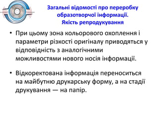 Загальні відомості про переробку
образотворчої інформації.
Якість репродукування
• При цьому зона кольорового охоплення і
параметри різкості оригіналу приводяться у
відповідність з аналогічними
можливостями нового носія інформації.
• Відкоректована інформація переноситься
на майбутню друкарську форму, а на стадії
друкування — на папір.
 