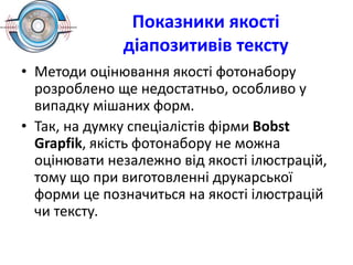 Показники якості
діапозитивів тексту
• Методи оцінювання якості фотонабору
розроблено ще недостатньо, особливо у
випадку мішаних форм.
• Так, на думку спеціалістів фірми Воbst
Grapfik, якість фотонабору не можна
оцінювати незалежно від якості ілюстрацій,
тому що при виготовленні друкарської
форми це позначиться на якості ілюстрацій
чи тексту.
 