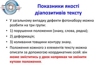 Показники якості
діапозитивів тексту
• У загальному випадку дефекти фотонабору можна
розбити на три групи:
• 1) порушення положення (знаку, слова, рядка);
• 2) деформація;
• 3) коливання товщини контуру знаку.
• Положення кожного з елементів тексту можна
описати за допомогою координатних осей: він
може зміститись у двох напрямах чи змінити
кутове положення.
 