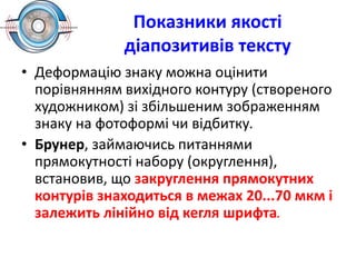 Показники якості
діапозитивів тексту
• Деформацію знаку можна оцінити
порівнянням вихідного контуру (створеного
художником) зі збільшеним зображенням
знаку на фотоформі чи відбитку.
• Брунер, займаючись питаннями
прямокутності набору (округлення),
встановив, що закруглення прямокутних
контурів знаходиться в межах 20...70 мкм і
залежить лінійно від кегля шрифта.
 