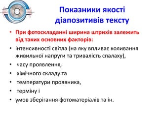 Показники якості
діапозитивів тексту
• При фотоскладанні ширина штрихів залежить
від таких основних факторів:
• інтенсивності світла (на яку впливає коливання
живильної напруги та тривалість спалаху),
• часу проявлення,
• хімічного складу та
• температури проявника,
• терміну і
• умов зберігання фотоматеріалів та ін.
 